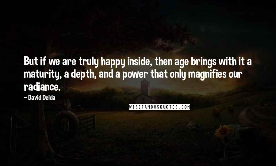 David Deida Quotes: But if we are truly happy inside, then age brings with it a maturity, a depth, and a power that only magnifies our radiance.