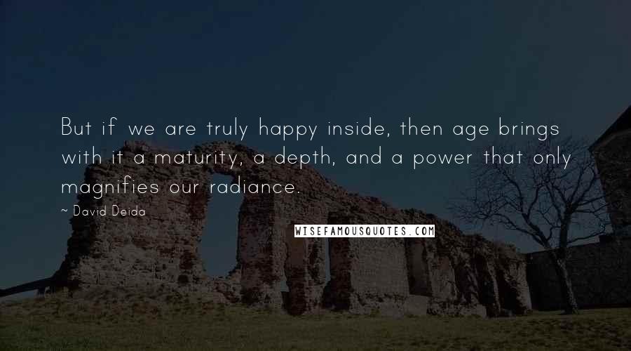 David Deida Quotes: But if we are truly happy inside, then age brings with it a maturity, a depth, and a power that only magnifies our radiance.