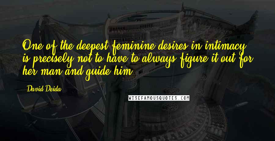 David Deida Quotes: One of the deepest feminine desires in intimacy is precisely not to have to always figure it out for her man and guide him.
