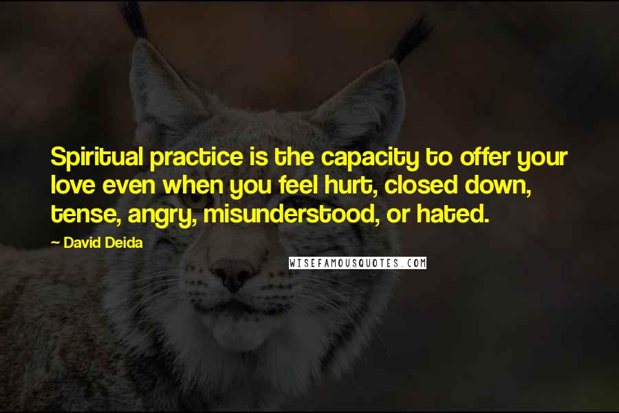 David Deida Quotes: Spiritual practice is the capacity to offer your love even when you feel hurt, closed down, tense, angry, misunderstood, or hated.