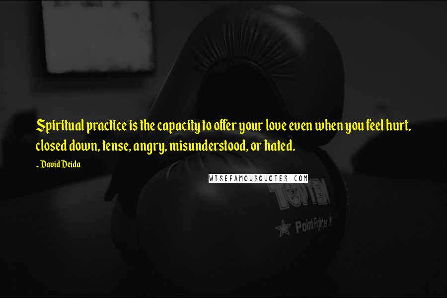 David Deida Quotes: Spiritual practice is the capacity to offer your love even when you feel hurt, closed down, tense, angry, misunderstood, or hated.