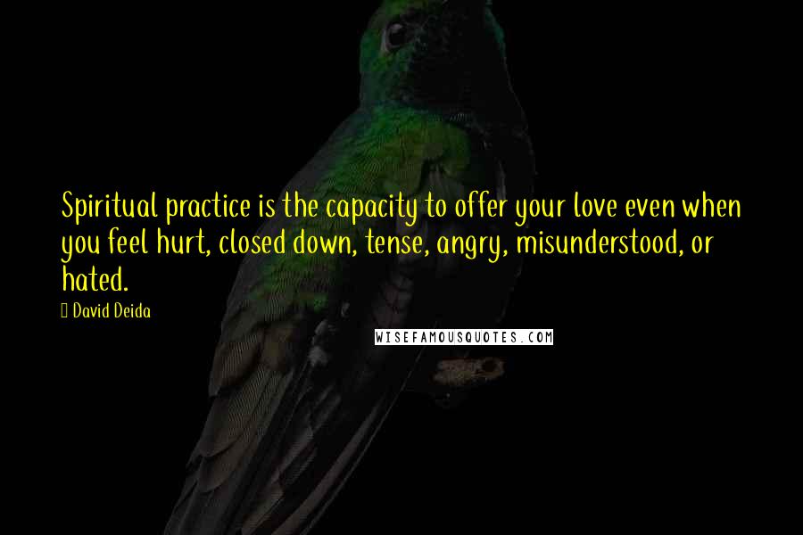 David Deida Quotes: Spiritual practice is the capacity to offer your love even when you feel hurt, closed down, tense, angry, misunderstood, or hated.