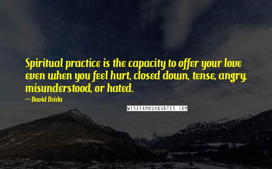 David Deida Quotes: Spiritual practice is the capacity to offer your love even when you feel hurt, closed down, tense, angry, misunderstood, or hated.