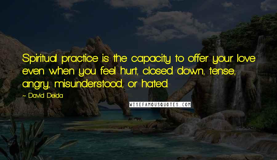 David Deida Quotes: Spiritual practice is the capacity to offer your love even when you feel hurt, closed down, tense, angry, misunderstood, or hated.