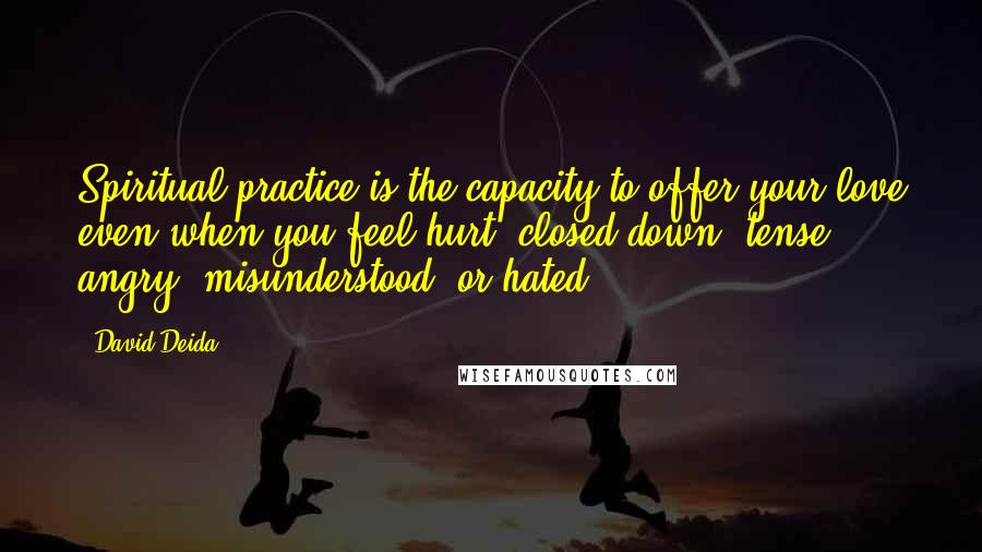 David Deida Quotes: Spiritual practice is the capacity to offer your love even when you feel hurt, closed down, tense, angry, misunderstood, or hated.