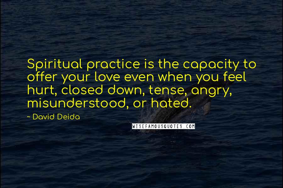 David Deida Quotes: Spiritual practice is the capacity to offer your love even when you feel hurt, closed down, tense, angry, misunderstood, or hated.