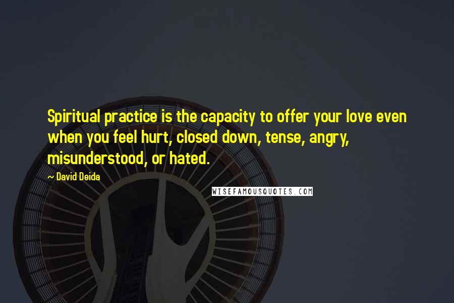 David Deida Quotes: Spiritual practice is the capacity to offer your love even when you feel hurt, closed down, tense, angry, misunderstood, or hated.