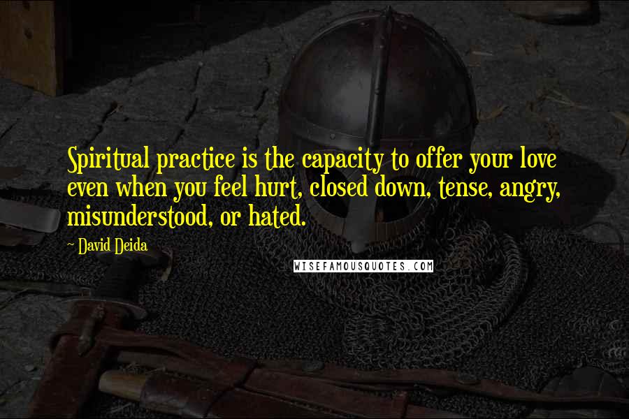 David Deida Quotes: Spiritual practice is the capacity to offer your love even when you feel hurt, closed down, tense, angry, misunderstood, or hated.