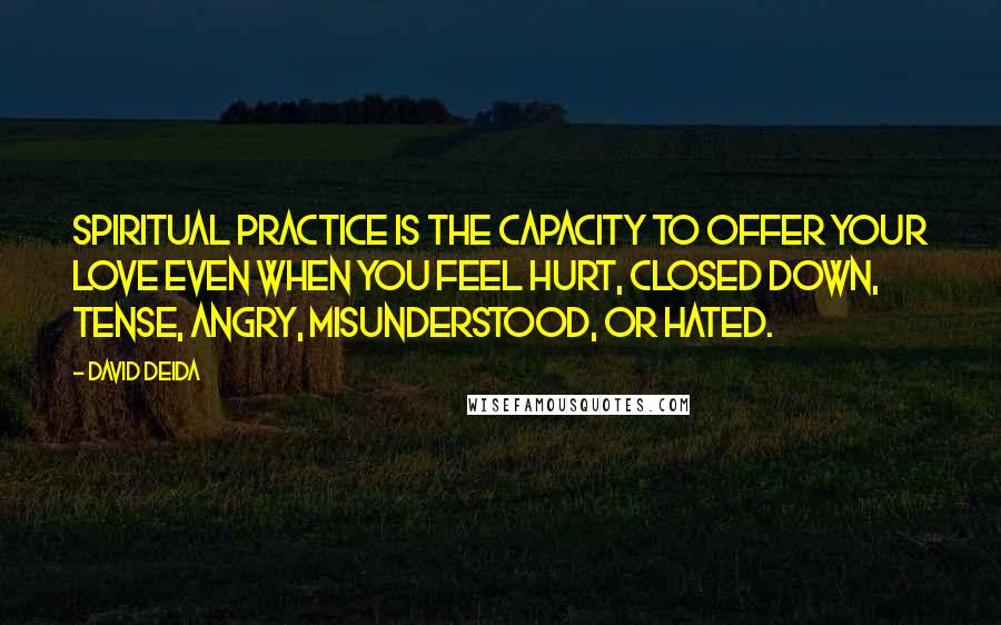 David Deida Quotes: Spiritual practice is the capacity to offer your love even when you feel hurt, closed down, tense, angry, misunderstood, or hated.