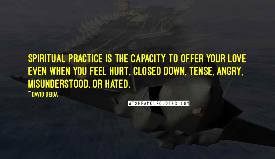 David Deida Quotes: Spiritual practice is the capacity to offer your love even when you feel hurt, closed down, tense, angry, misunderstood, or hated.