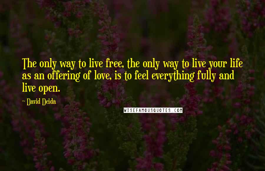 David Deida Quotes: The only way to live free, the only way to live your life as an offering of love, is to feel everything fully and live open.