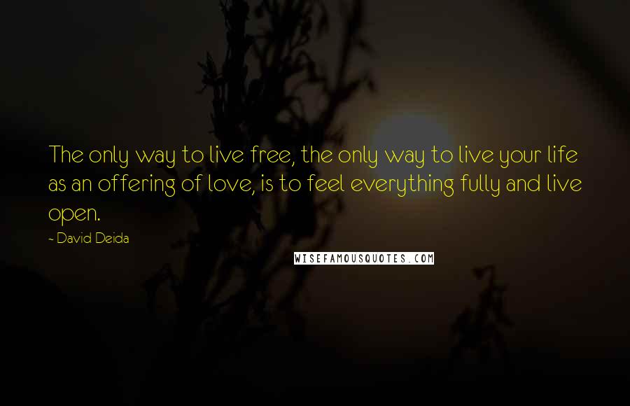 David Deida Quotes: The only way to live free, the only way to live your life as an offering of love, is to feel everything fully and live open.