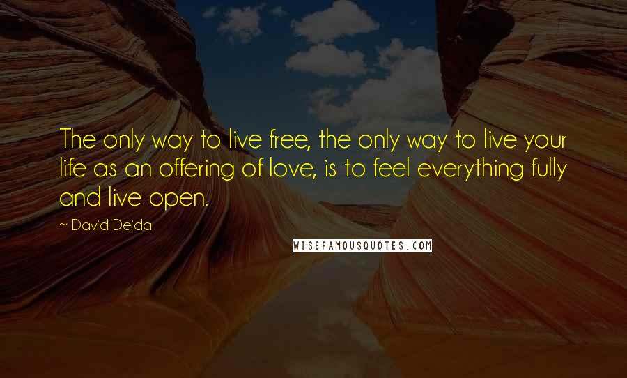 David Deida Quotes: The only way to live free, the only way to live your life as an offering of love, is to feel everything fully and live open.