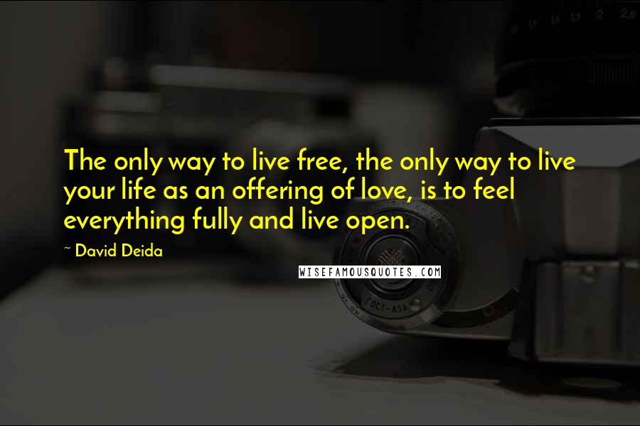 David Deida Quotes: The only way to live free, the only way to live your life as an offering of love, is to feel everything fully and live open.