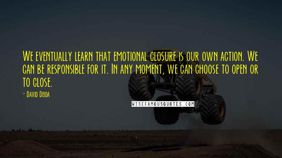 David Deida Quotes: We eventually learn that emotional closure is our own action. We can be responsible for it. In any moment, we can choose to open or to close.