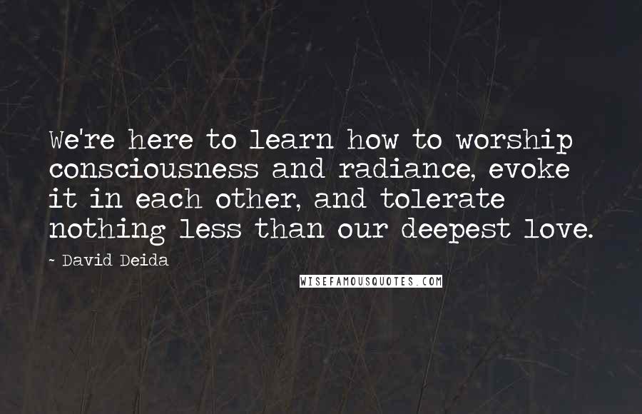 David Deida Quotes: We're here to learn how to worship consciousness and radiance, evoke it in each other, and tolerate nothing less than our deepest love.