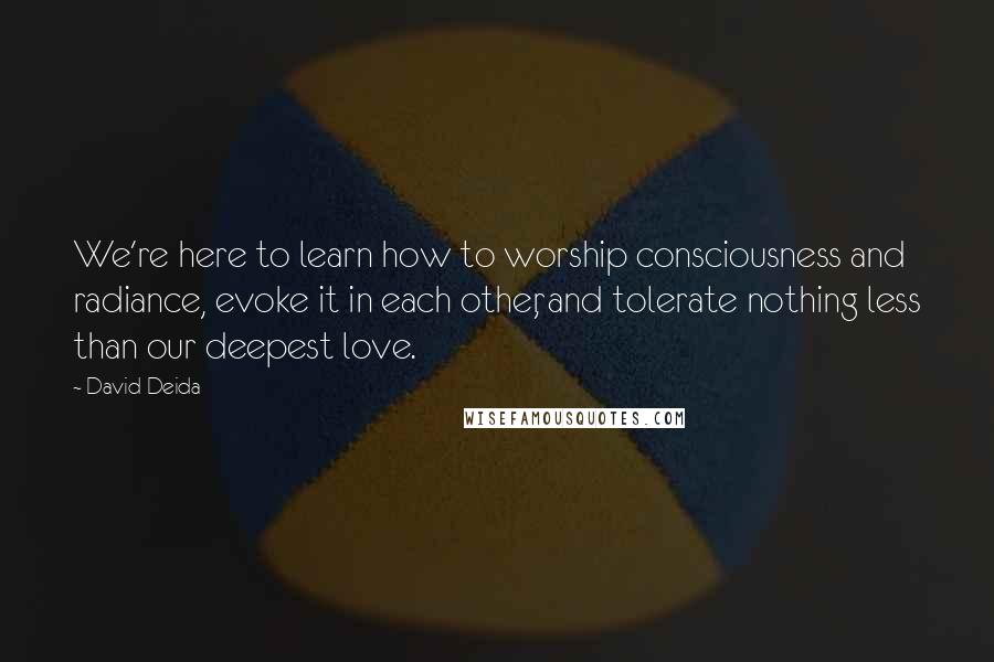 David Deida Quotes: We're here to learn how to worship consciousness and radiance, evoke it in each other, and tolerate nothing less than our deepest love.