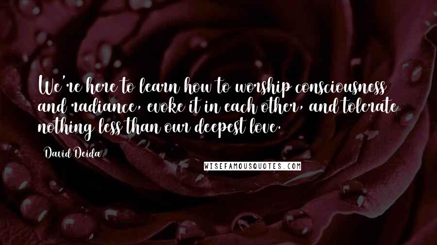 David Deida Quotes: We're here to learn how to worship consciousness and radiance, evoke it in each other, and tolerate nothing less than our deepest love.