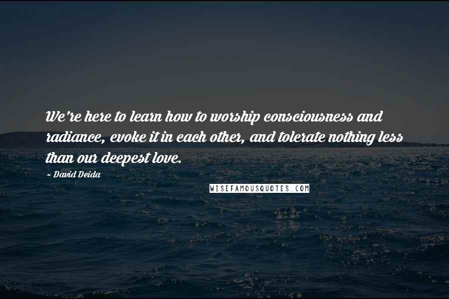 David Deida Quotes: We're here to learn how to worship consciousness and radiance, evoke it in each other, and tolerate nothing less than our deepest love.