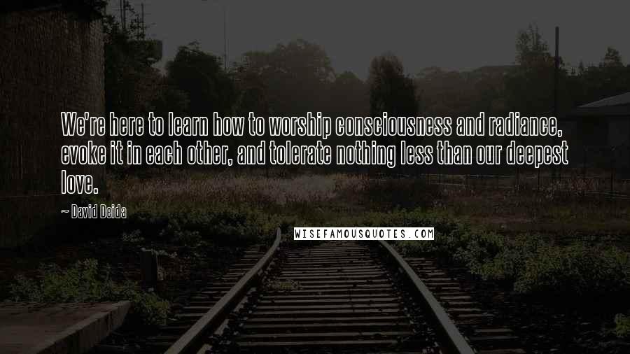 David Deida Quotes: We're here to learn how to worship consciousness and radiance, evoke it in each other, and tolerate nothing less than our deepest love.