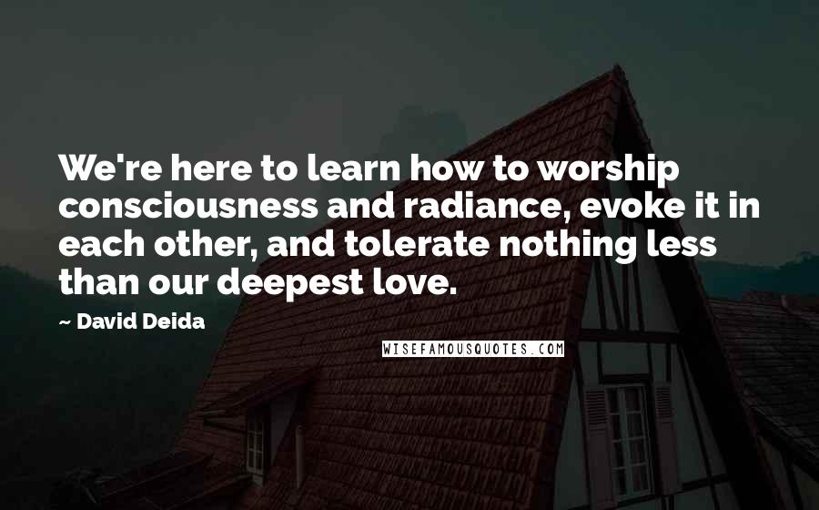 David Deida Quotes: We're here to learn how to worship consciousness and radiance, evoke it in each other, and tolerate nothing less than our deepest love.