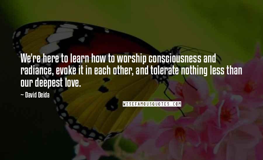 David Deida Quotes: We're here to learn how to worship consciousness and radiance, evoke it in each other, and tolerate nothing less than our deepest love.