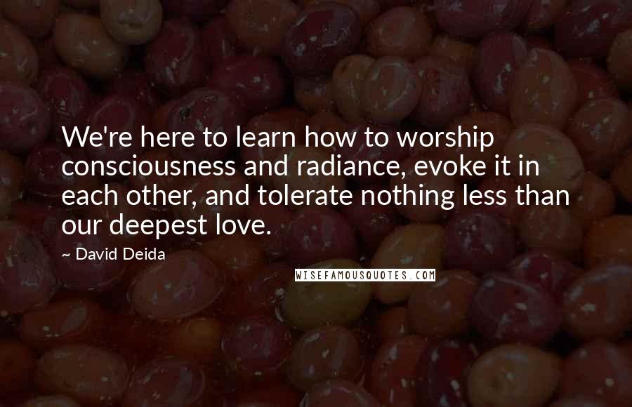 David Deida Quotes: We're here to learn how to worship consciousness and radiance, evoke it in each other, and tolerate nothing less than our deepest love.