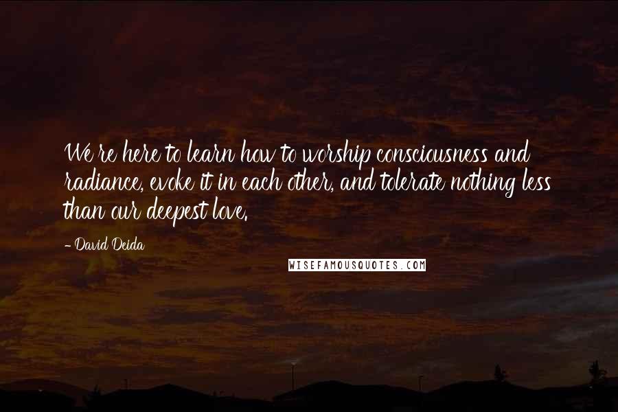 David Deida Quotes: We're here to learn how to worship consciousness and radiance, evoke it in each other, and tolerate nothing less than our deepest love.