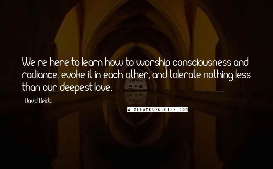 David Deida Quotes: We're here to learn how to worship consciousness and radiance, evoke it in each other, and tolerate nothing less than our deepest love.