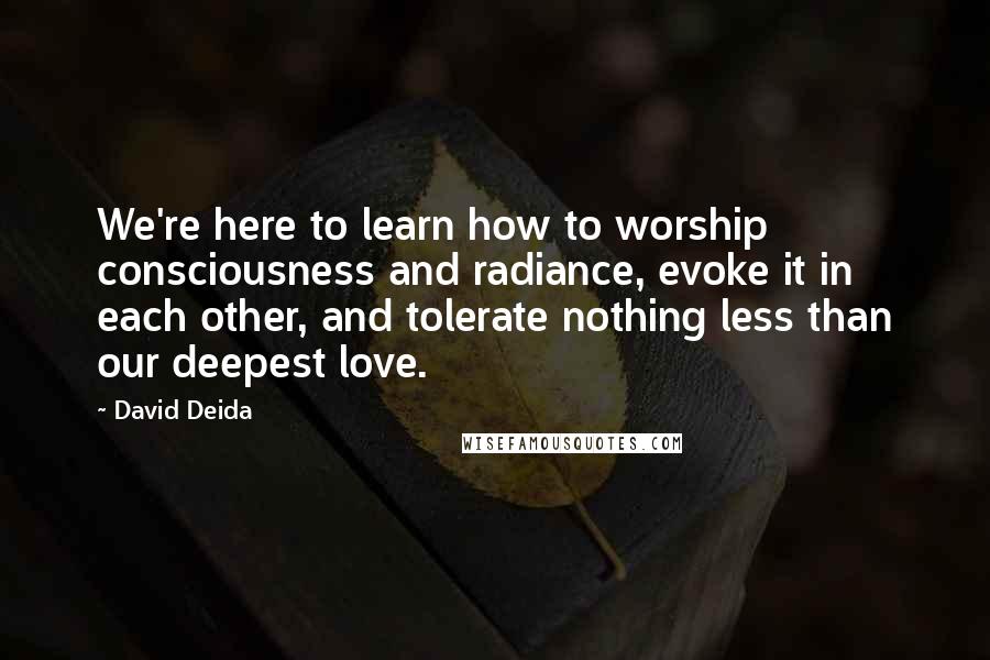 David Deida Quotes: We're here to learn how to worship consciousness and radiance, evoke it in each other, and tolerate nothing less than our deepest love.