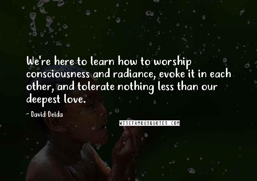 David Deida Quotes: We're here to learn how to worship consciousness and radiance, evoke it in each other, and tolerate nothing less than our deepest love.