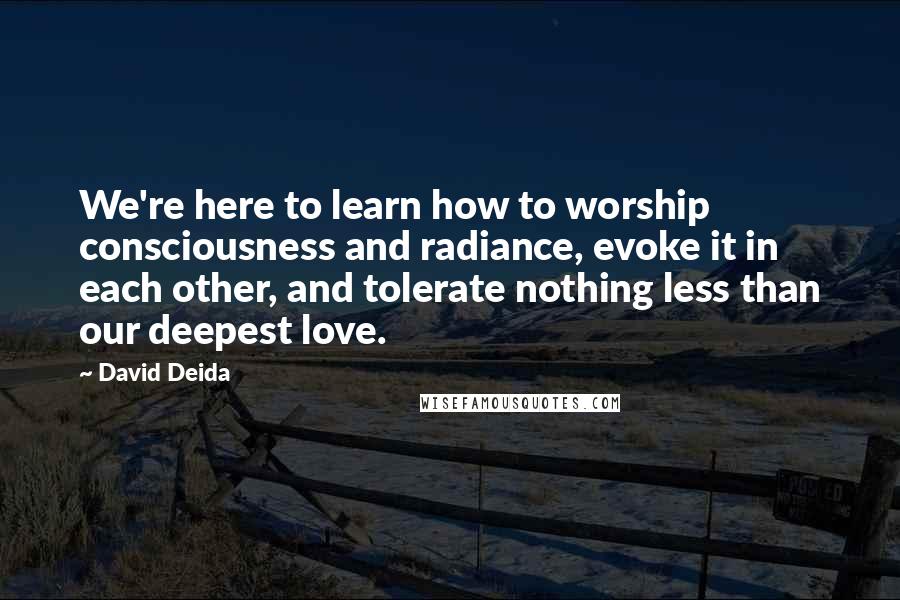 David Deida Quotes: We're here to learn how to worship consciousness and radiance, evoke it in each other, and tolerate nothing less than our deepest love.