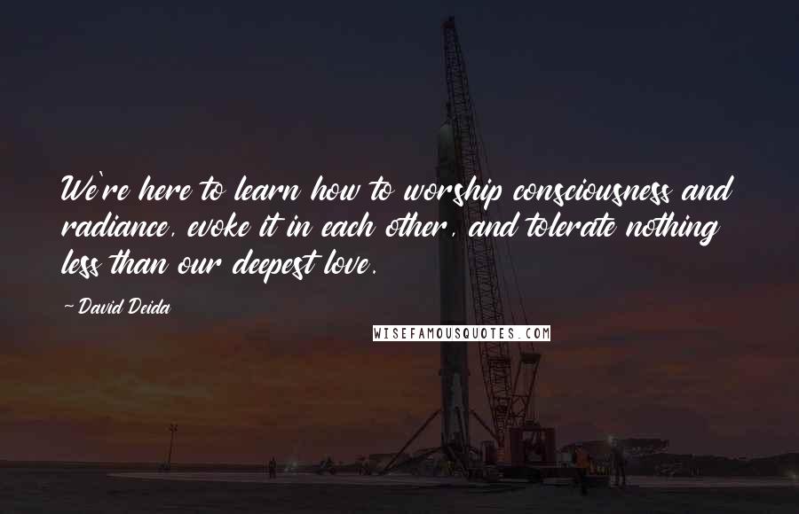 David Deida Quotes: We're here to learn how to worship consciousness and radiance, evoke it in each other, and tolerate nothing less than our deepest love.