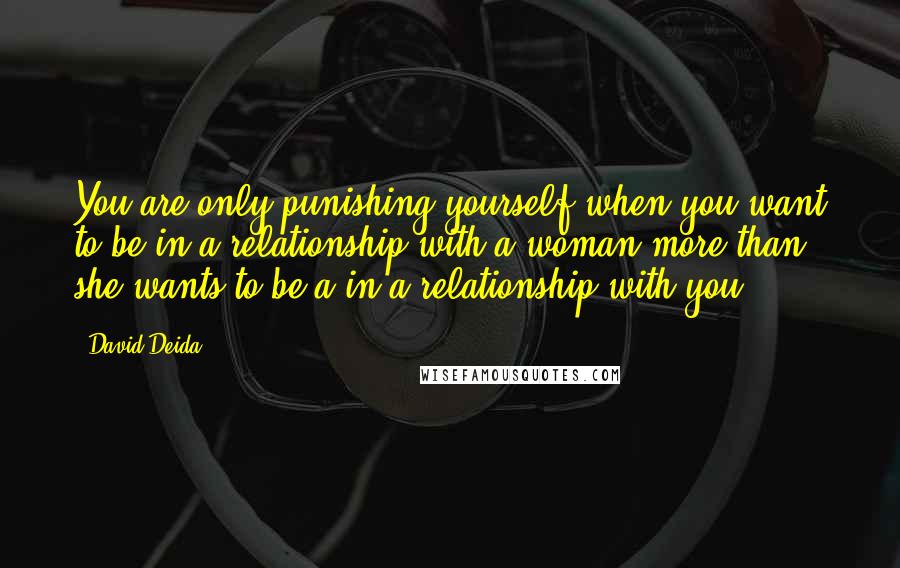 David Deida Quotes: You are only punishing yourself when you want to be in a relationship with a woman more than she wants to be a in a relationship with you.