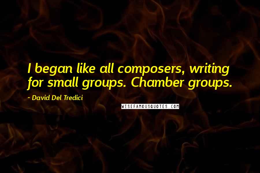 David Del Tredici Quotes: I began like all composers, writing for small groups. Chamber groups.