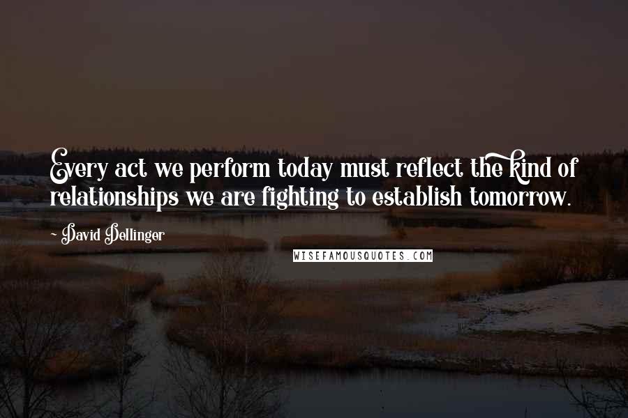 David Dellinger Quotes: Every act we perform today must reflect the kind of relationships we are fighting to establish tomorrow.