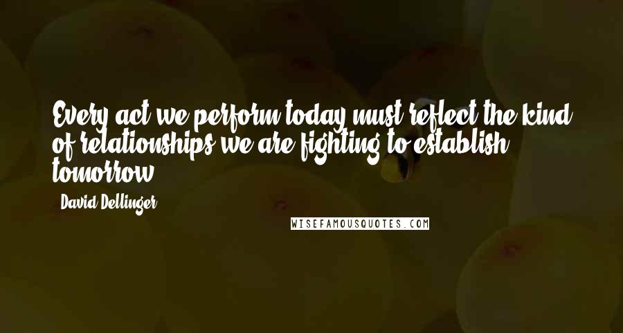 David Dellinger Quotes: Every act we perform today must reflect the kind of relationships we are fighting to establish tomorrow.