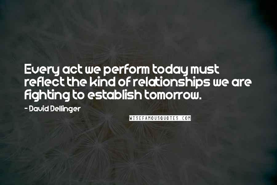 David Dellinger Quotes: Every act we perform today must reflect the kind of relationships we are fighting to establish tomorrow.