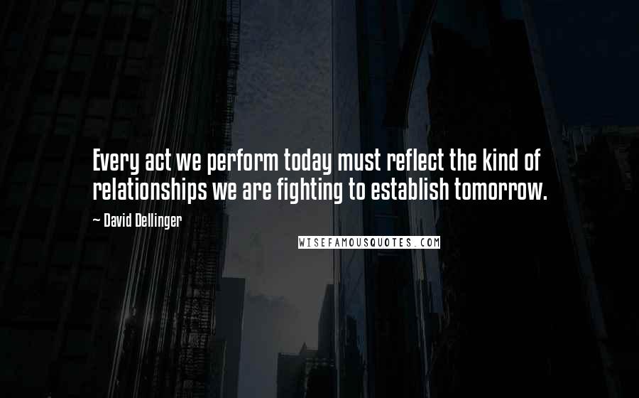 David Dellinger Quotes: Every act we perform today must reflect the kind of relationships we are fighting to establish tomorrow.