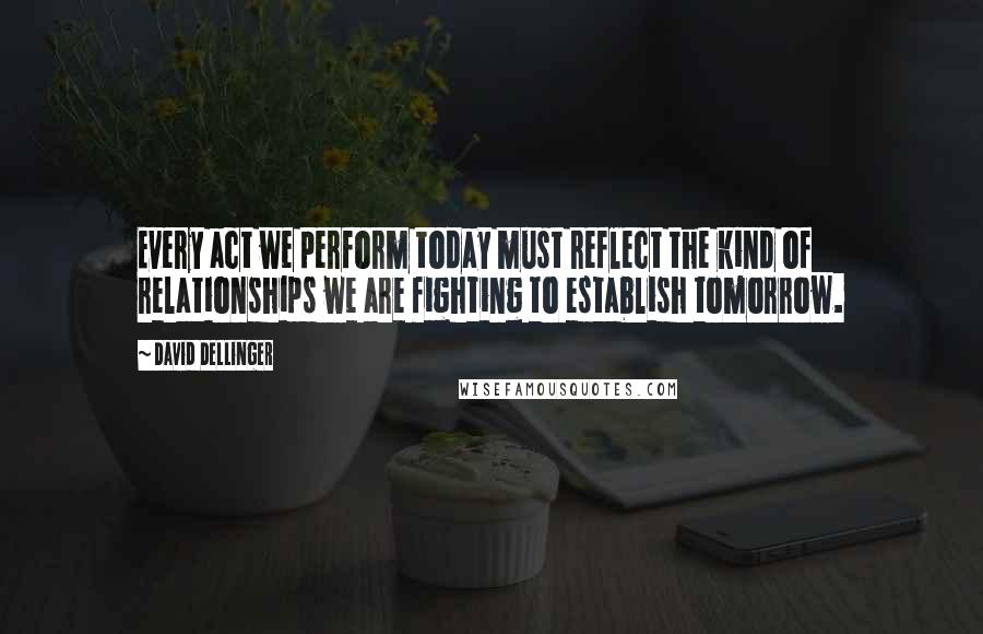 David Dellinger Quotes: Every act we perform today must reflect the kind of relationships we are fighting to establish tomorrow.