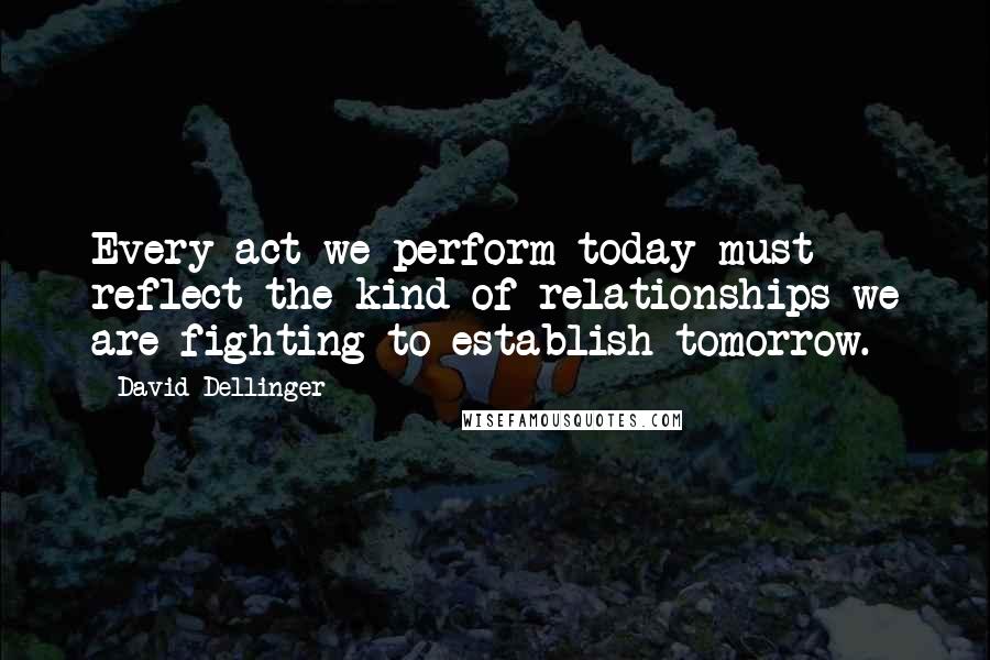 David Dellinger Quotes: Every act we perform today must reflect the kind of relationships we are fighting to establish tomorrow.