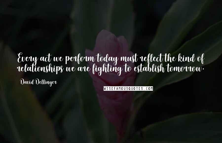 David Dellinger Quotes: Every act we perform today must reflect the kind of relationships we are fighting to establish tomorrow.