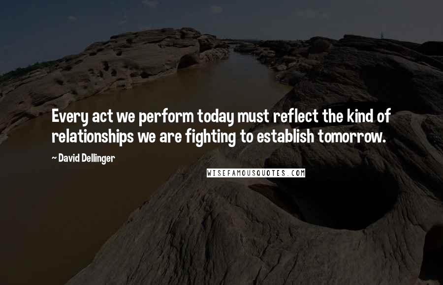 David Dellinger Quotes: Every act we perform today must reflect the kind of relationships we are fighting to establish tomorrow.