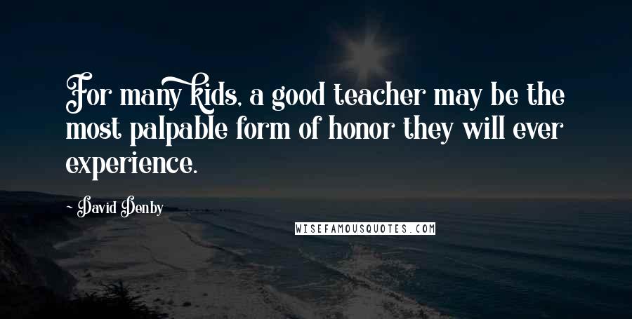 David Denby Quotes: For many kids, a good teacher may be the most palpable form of honor they will ever experience.