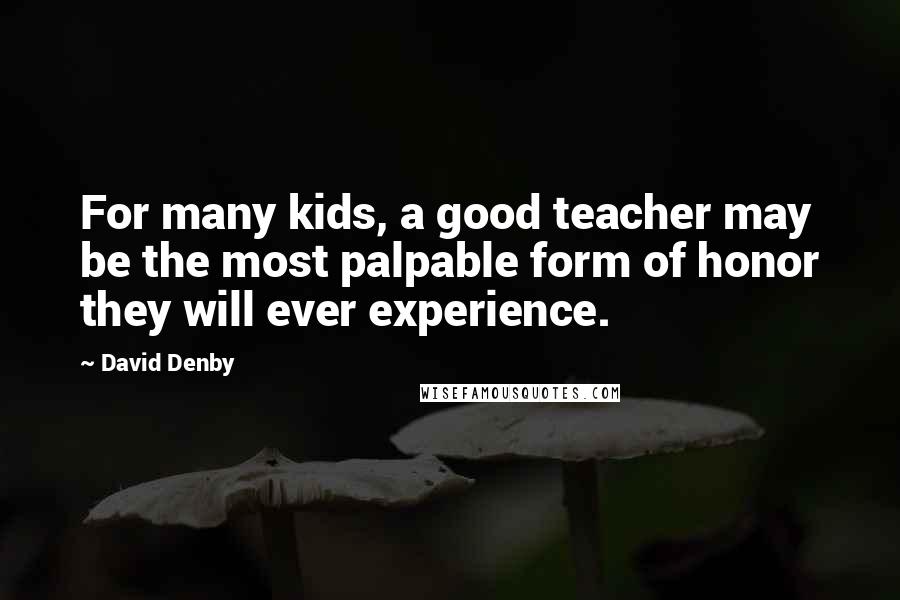 David Denby Quotes: For many kids, a good teacher may be the most palpable form of honor they will ever experience.