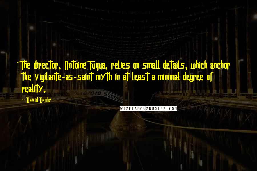 David Denby Quotes: The director, Antoine Fuqua, relies on small details, which anchor the vigilante-as-saint myth in at least a minimal degree of reality.