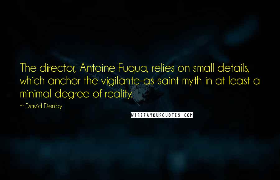 David Denby Quotes: The director, Antoine Fuqua, relies on small details, which anchor the vigilante-as-saint myth in at least a minimal degree of reality.