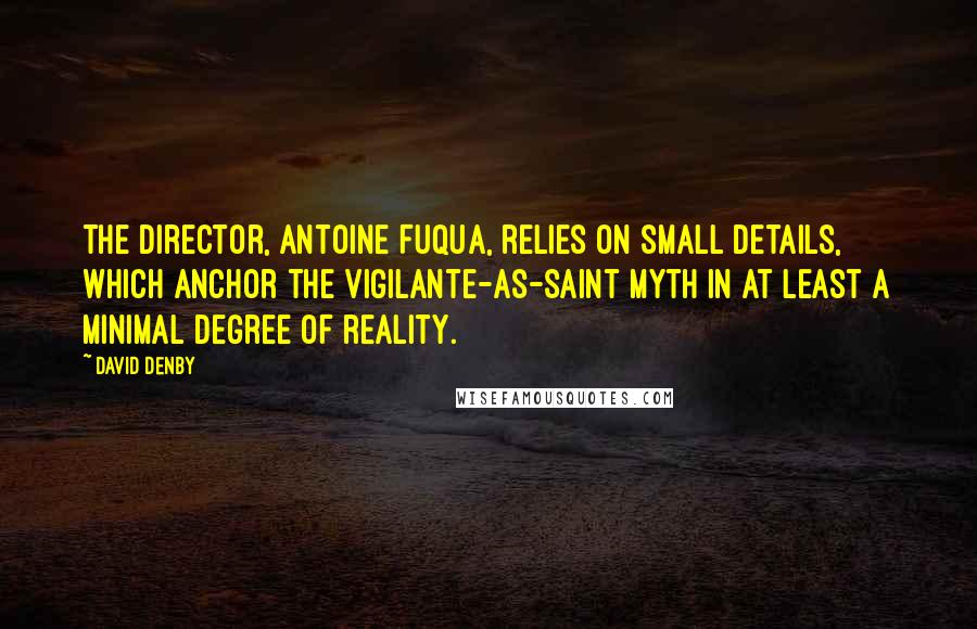 David Denby Quotes: The director, Antoine Fuqua, relies on small details, which anchor the vigilante-as-saint myth in at least a minimal degree of reality.