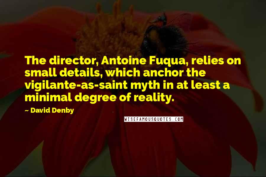 David Denby Quotes: The director, Antoine Fuqua, relies on small details, which anchor the vigilante-as-saint myth in at least a minimal degree of reality.