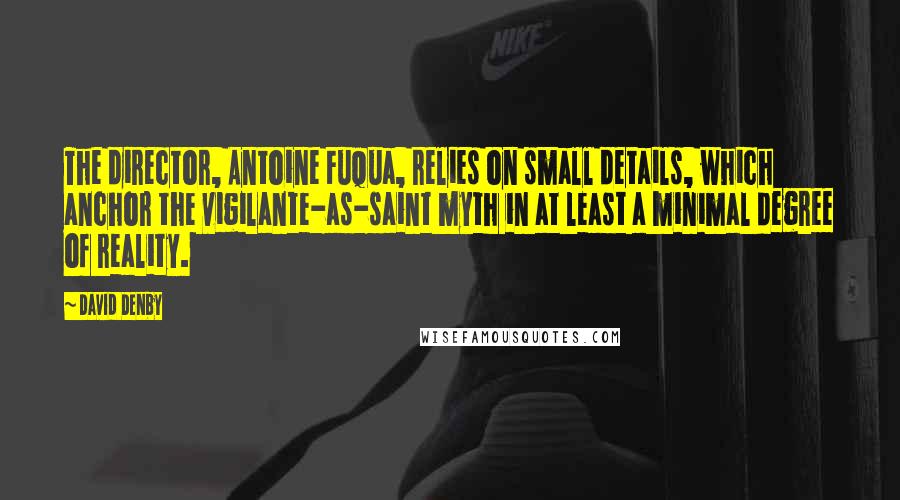 David Denby Quotes: The director, Antoine Fuqua, relies on small details, which anchor the vigilante-as-saint myth in at least a minimal degree of reality.